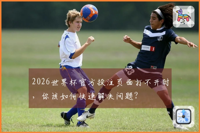 2026世界杯官方投注页面打不开时，你该如何快速解决问题？