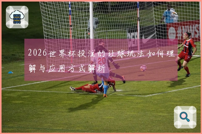 2026世界杯投注的让球玩法如何理解与应用方式解析